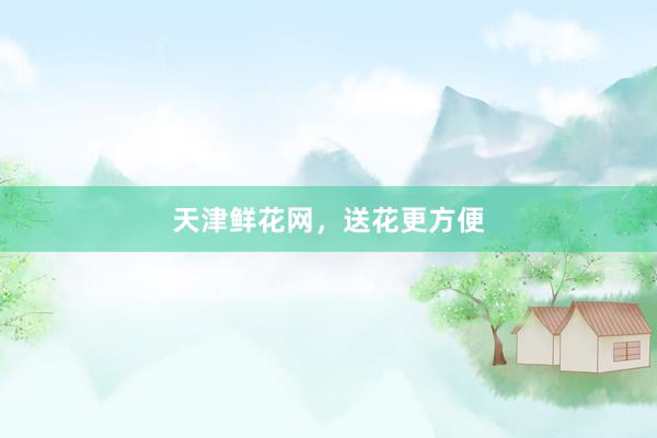 天津鲜花网，送花更方便