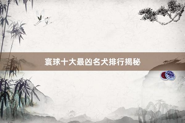 寰球十大最凶名犬排行揭秘